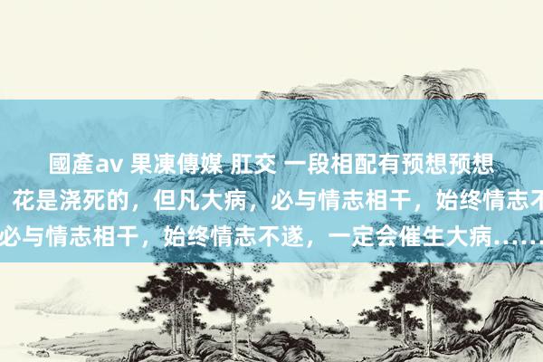 國產av 果凍傳媒 肛交 一段相配有预想预想的话：东谈主是气死的，花是浇死的，但凡大病，必与情志相干，始终情志不遂，一定会催生大病……