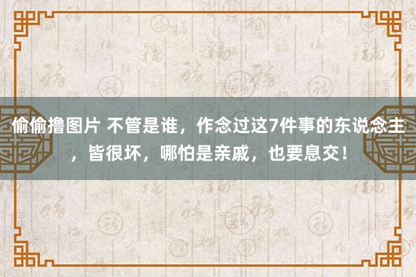 偷偷撸图片 不管是谁，作念过这7件事的东说念主，皆很坏，哪怕是亲戚，也要息交！