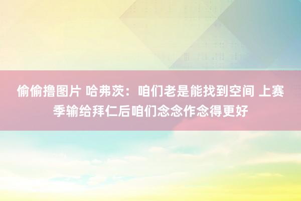 偷偷撸图片 哈弗茨：咱们老是能找到空间 上赛季输给拜仁后咱们念念作念得更好