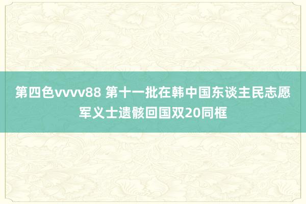 第四色vvvv88 第十一批在韩中国东谈主民志愿军义士遗骸回国双20同框