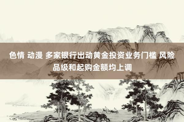 色情 动漫 多家银行出动黄金投资业务门槛 风险品级和起购金额均上调