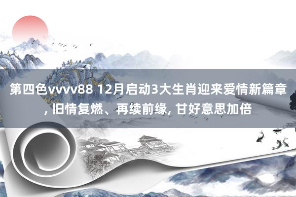 第四色vvvv88 12月启动3大生肖迎来爱情新篇章, 旧情复燃、再续前缘, 甘好意思加倍