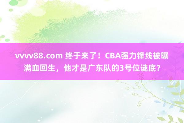 vvvv88.com 终于来了！CBA强力锋线被曝满血回生，他才是广东队的3号位谜底？