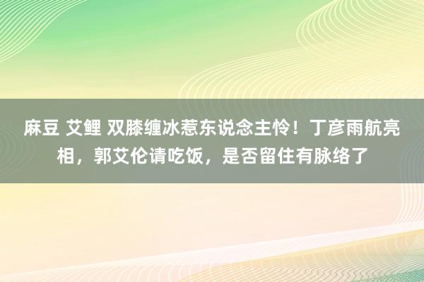 麻豆 艾鲤 双膝缠冰惹东说念主怜！丁彦雨航亮相，郭艾伦请吃饭，是否留住有脉络了