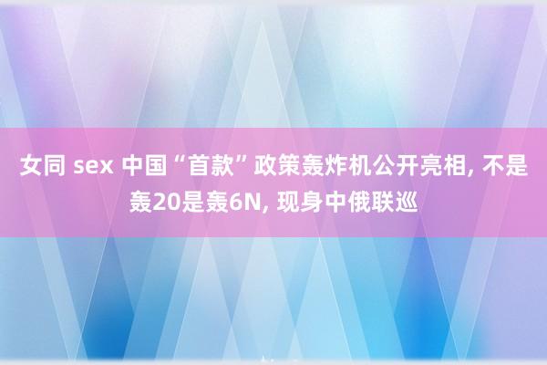 女同 sex 中国“首款”政策轰炸机公开亮相， 不是轰20是轰6N， 现身中俄联巡