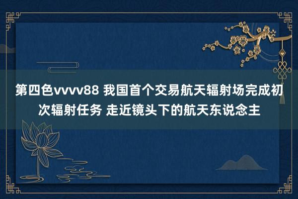 第四色vvvv88 我国首个交易航天辐射场完成初次辐射任务 走近镜头下的航天东说念主