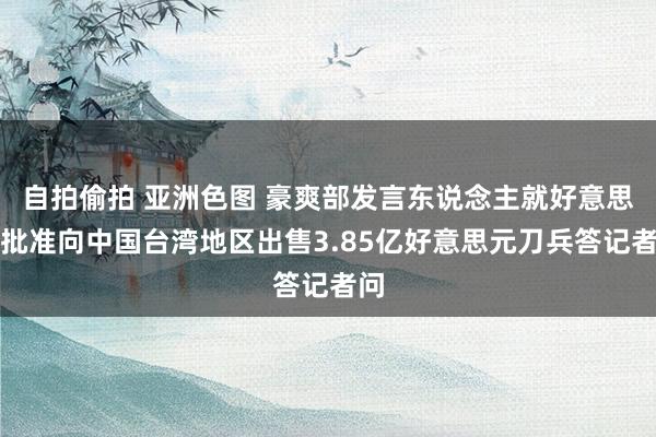 自拍偷拍 亚洲色图 豪爽部发言东说念主就好意思国批准向中国台湾地区出售3.85亿好意思元刀兵答记者问