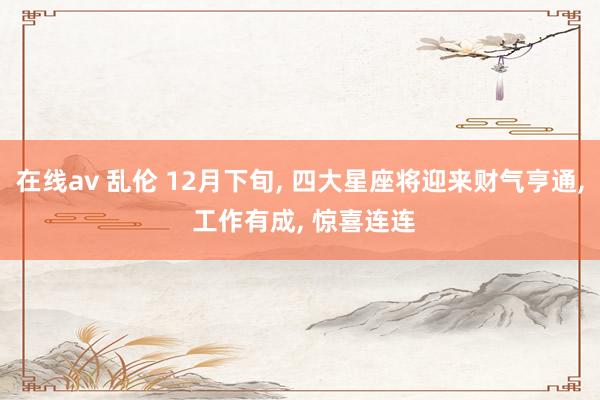 在线av 乱伦 12月下旬, 四大星座将迎来财气亨通, 工作有成, 惊喜连连