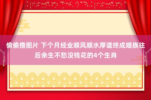 偷偷撸图片 下个月经业顺风顺水厚谊终成婚族往后余生不愁没钱花的4个生肖