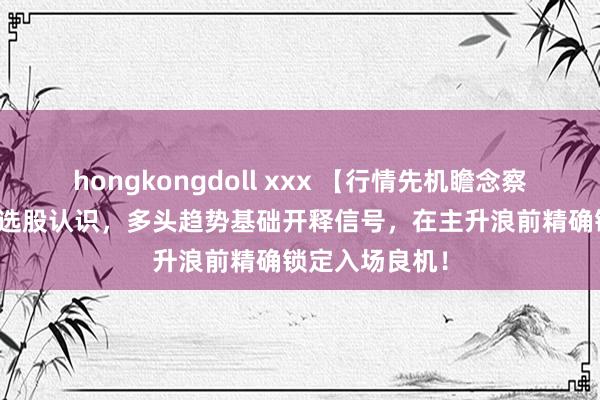 hongkongdoll xxx 【行情先机瞻念察】主图/副图/选股认识，多头趋势基础开释信号，在主升浪前精确锁定入场良机！