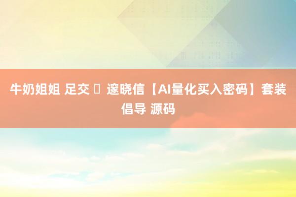 牛奶姐姐 足交 ​邃晓信【AI量化买入密码】套装倡导 源码