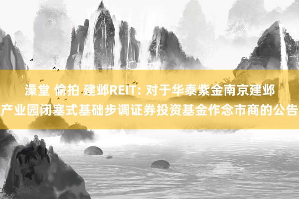 澡堂 偷拍 建邺REIT: 对于华泰紫金南京建邺产业园闭塞式基础步调证券投资基金作念市商的公告