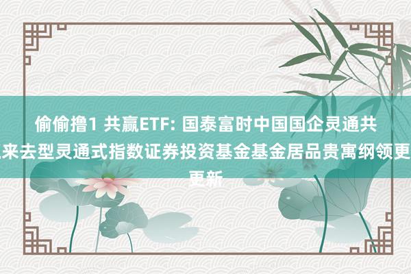 偷偷撸1 共赢ETF: 国泰富时中国国企灵通共赢来去型灵通式指数证券投资基金基金居品贵寓纲领更新