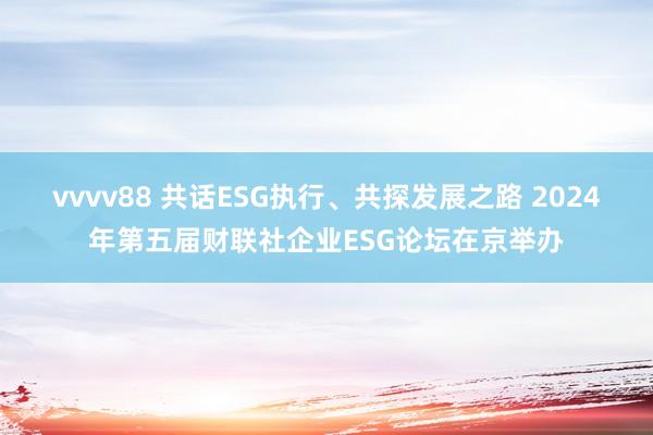 vvvv88 共话ESG执行、共探发展之路 2024年第五届财联社企业ESG论坛在京举办