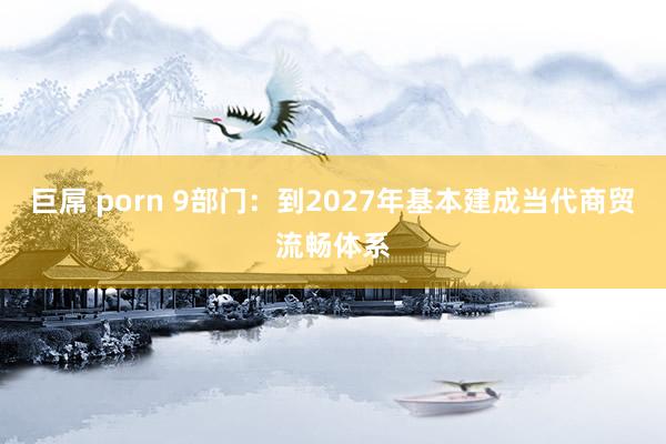 巨屌 porn 9部门：到2027年基本建成当代商贸流畅体系