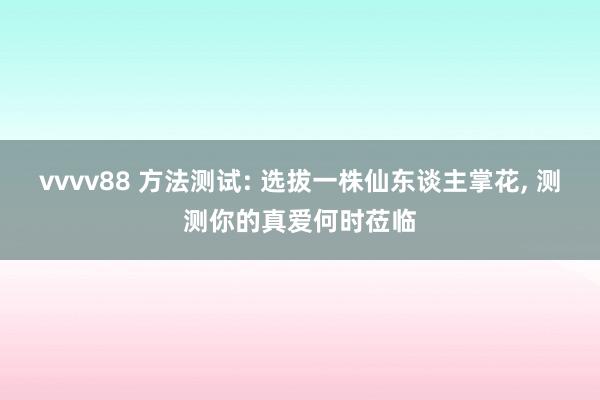 vvvv88 方法测试: 选拔一株仙东谈主掌花, 测测你的真爱何时莅临