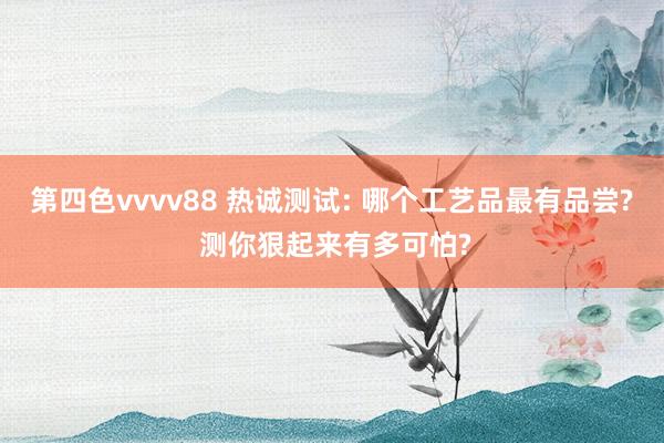 第四色vvvv88 热诚测试: 哪个工艺品最有品尝? 测你狠起来有多可怕?