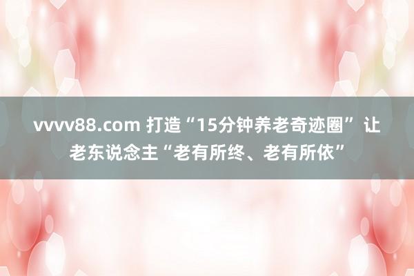 vvvv88.com 打造“15分钟养老奇迹圈” 让老东说念主“老有所终、老有所依”