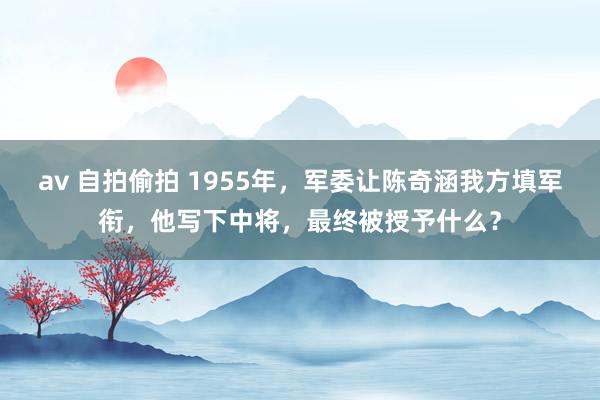 av 自拍偷拍 1955年，军委让陈奇涵我方填军衔，他写下中将，最终被授予什么？