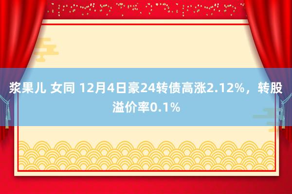 浆果儿 女同 12月4日豪24转债高涨2.12%，转股溢价率0.1%