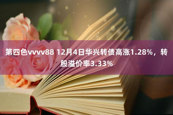 第四色vvvv88 12月4日华兴转债高涨1.28%，转股溢价率3.33%