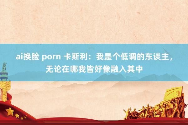 ai换脸 porn 卡斯利：我是个低调的东谈主，无论在哪我皆好像融入其中