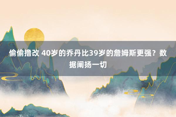 偷偷撸改 40岁的乔丹比39岁的詹姆斯更强？数据阐扬一切