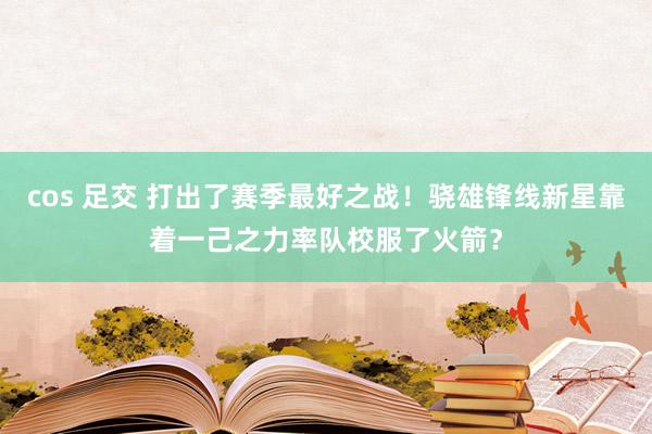 cos 足交 打出了赛季最好之战！骁雄锋线新星靠着一己之力率队校服了火箭？