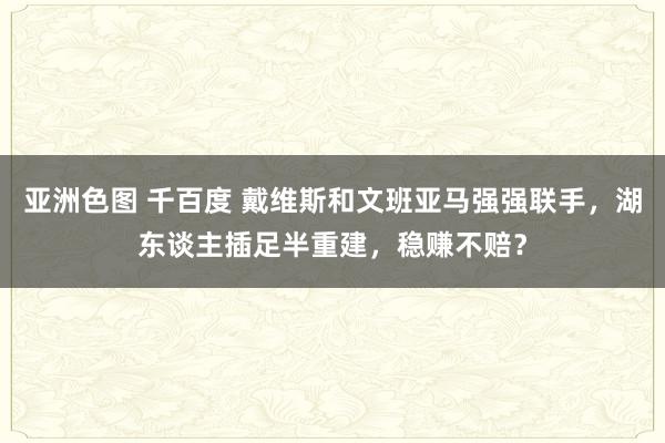 亚洲色图 千百度 戴维斯和文班亚马强强联手，湖东谈主插足半重建，稳赚不赔？