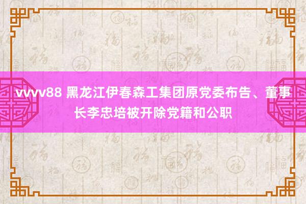 vvvv88 黑龙江伊春森工集团原党委布告、董事长李忠培被开除党籍和公职