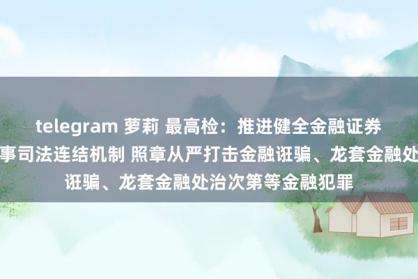 telegram 萝莉 最高检：推进健全金融证券领域行政国法和刑事司法连结机制 照章从严打击金融诳骗、龙套金融处治次第等金融犯罪