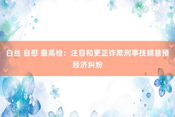 白丝 自慰 最高检：注目和更正诈欺刑事技颖慧预经济纠纷