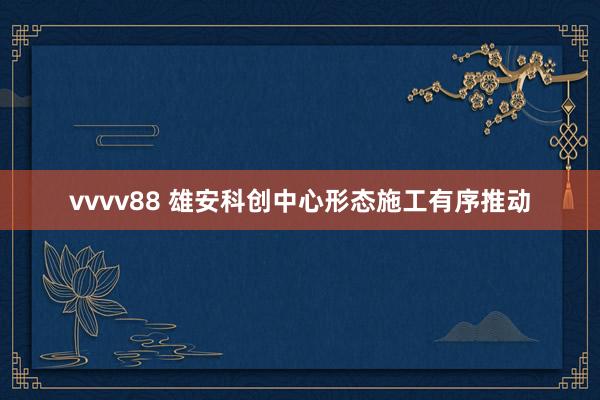 vvvv88 雄安科创中心形态施工有序推动