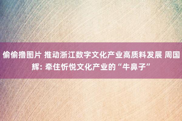 偷偷撸图片 推动浙江数字文化产业高质料发展 周国辉: 牵住忻悦文化产业的“牛鼻子”