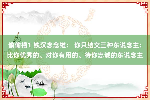 偷偷撸1 铁汉念念维： 你只结交三种东说念主：比你优秀的、对你有用的、待你忠诚的东说念主