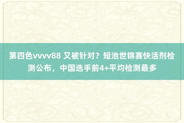 第四色vvvv88 又被针对？短池世锦赛快活剂检测公布，中国选手前4+平均检测最多