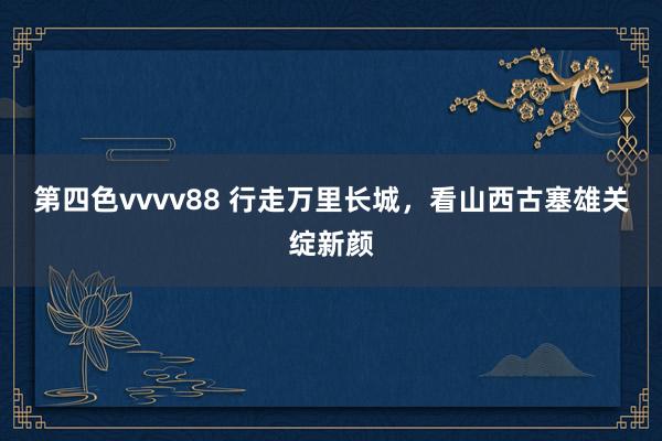 第四色vvvv88 行走万里长城，看山西古塞雄关绽新颜