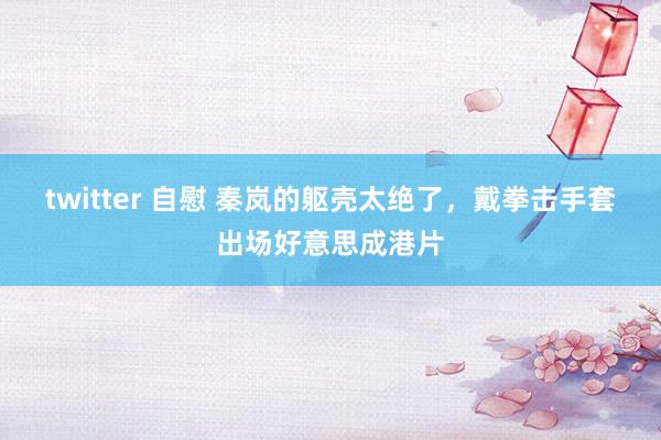 twitter 自慰 秦岚的躯壳太绝了，戴拳击手套出场好意思成港片