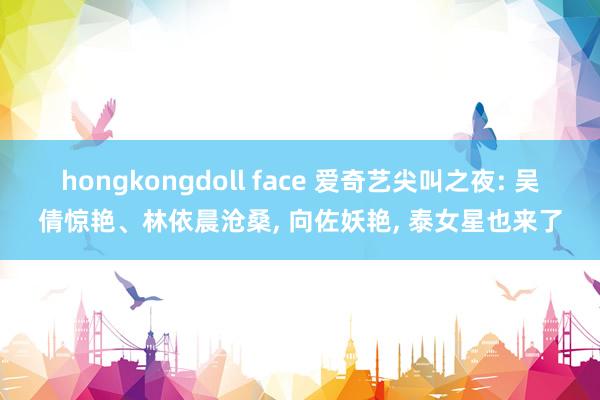 hongkongdoll face 爱奇艺尖叫之夜: 吴倩惊艳、林依晨沧桑, 向佐妖艳, 泰女星也来了