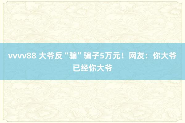 vvvv88 大爷反“骗”骗子5万元！网友：你大爷已经你大爷