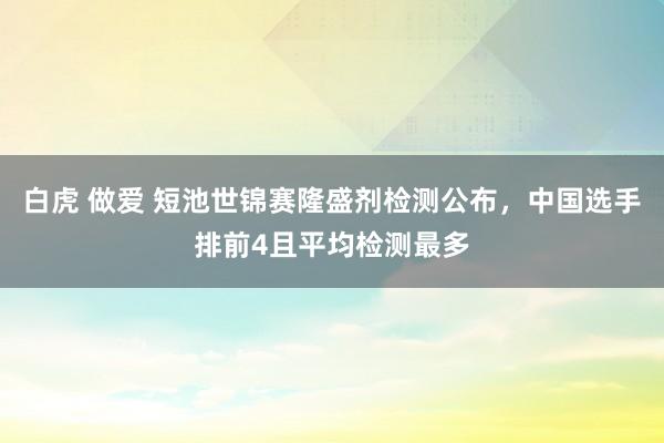 白虎 做爱 短池世锦赛隆盛剂检测公布，中国选手排前4且平均检测最多