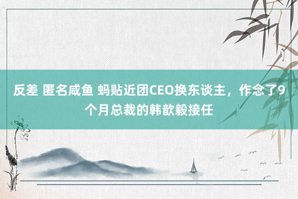 反差 匿名咸鱼 蚂贴近团CEO换东谈主，作念了9个月总裁的韩歆毅接任