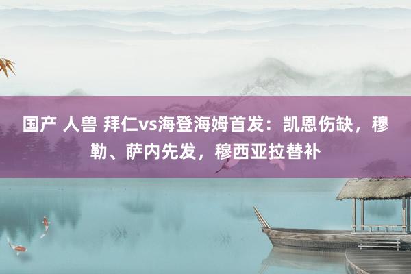 国产 人兽 拜仁vs海登海姆首发：凯恩伤缺，穆勒、萨内先发，穆西亚拉替补