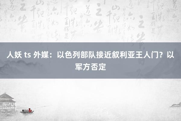 人妖 ts 外媒：以色列部队接近叙利亚王人门？以军方否定