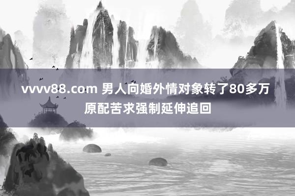 vvvv88.com 男人向婚外情对象转了80多万 原配苦求强制延伸追回