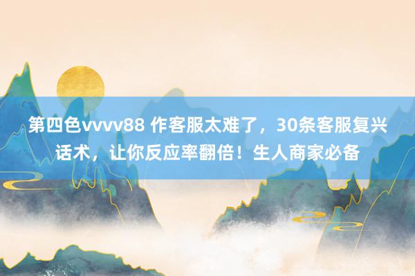 第四色vvvv88 作客服太难了，30条客服复兴话术，让你反应率翻倍！生人商家必备