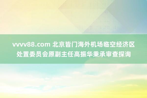 vvvv88.com 北京皆门海外机场临空经济区处置委员会原副主任高振华秉承审查探询