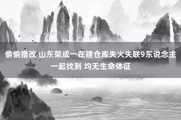 偷偷撸改 山东荣成一在建仓库失火失联9东说念主一起找到 均无生命体征