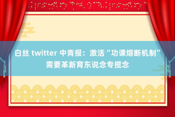 白丝 twitter 中青报：激活“功课熔断机制”需要革新育东说念专揽念