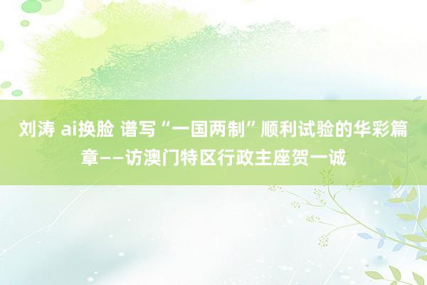 刘涛 ai换脸 谱写“一国两制”顺利试验的华彩篇章——访澳门特区行政主座贺一诚